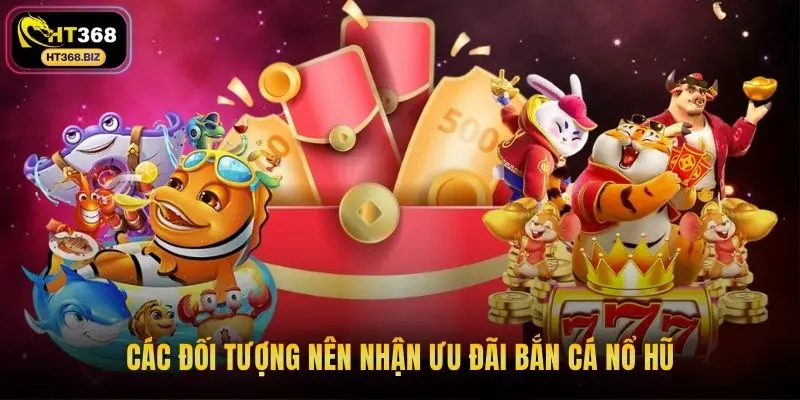 Các đối tượng nên nhận ưu đãi bắn cá nổ hũ